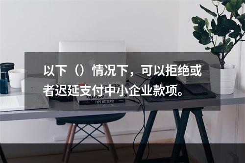 以下（）情况下，可以拒绝或者迟延支付中小企业款项。