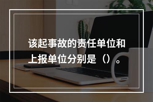 该起事故的责任单位和上报单位分别是（）。