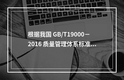 根据我国 GB/T19000－2016 质量管理体系标准，质