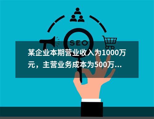 某企业本期营业收入为1000万元，主营业务成本为500万元，