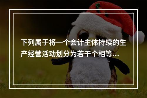 下列属于将一个会计主体持续的生产经营活动划分为若干个相等的会