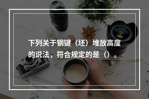 下列关于钢键（坯）堆放高度的说法，符合规定的是（）。