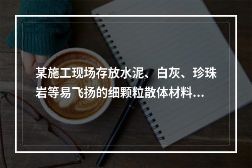 某施工现场存放水泥、白灰、珍珠岩等易飞扬的细颗粒散体材料，应