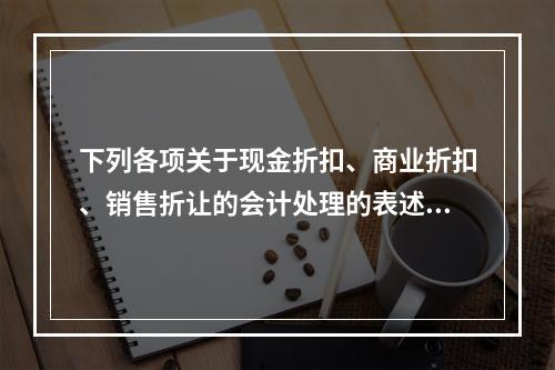 下列各项关于现金折扣、商业折扣、销售折让的会计处理的表述中，