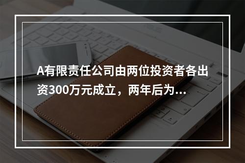 A有限责任公司由两位投资者各出资300万元成立，两年后为了扩