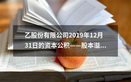 乙股份有限公司2019年12月31日的资本公积——股本溢价为