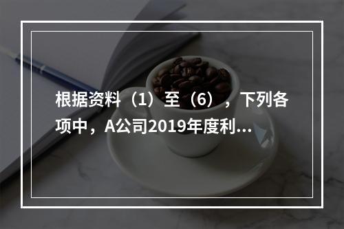 根据资料（1）至（6），下列各项中，A公司2019年度利润表