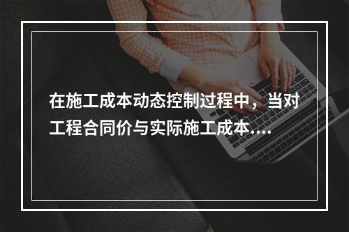 在施工成本动态控制过程中，当对工程合同价与实际施工成本.工程