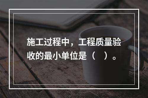 施工过程中，工程质量验收的最小单位是（　）。