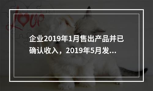 企业2019年1月售出产品并已确认收入，2019年5月发生销