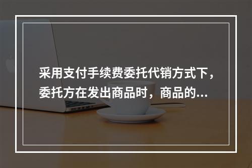 采用支付手续费委托代销方式下，委托方在发出商品时，商品的控制