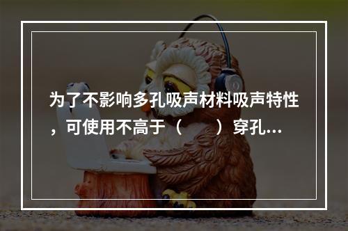 为了不影响多孔吸声材料吸声特性，可使用不高于（　　）穿孔率