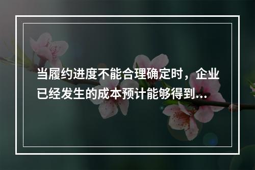 当履约进度不能合理确定时，企业已经发生的成本预计能够得到补偿