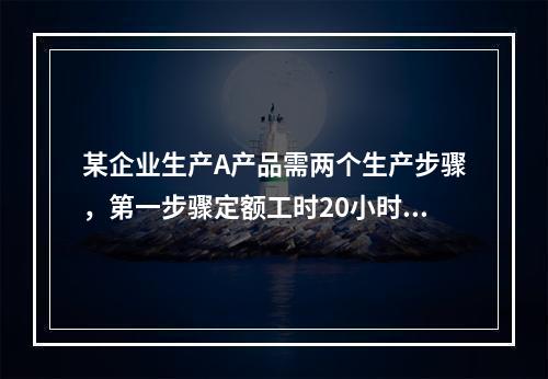 某企业生产A产品需两个生产步骤，第一步骤定额工时20小时，第