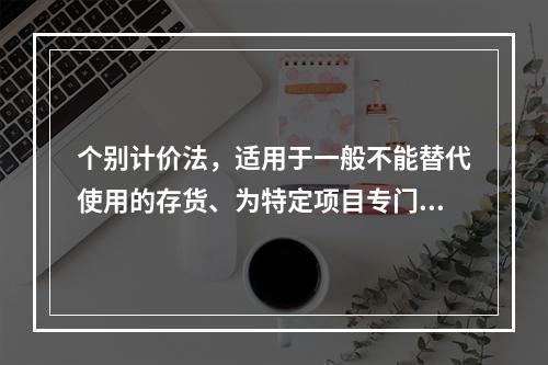 个别计价法，适用于一般不能替代使用的存货、为特定项目专门购入