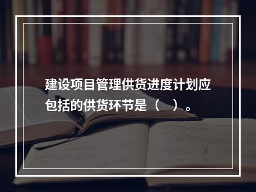 建设项目管理供货进度计划应包括的供货环节是（　）。