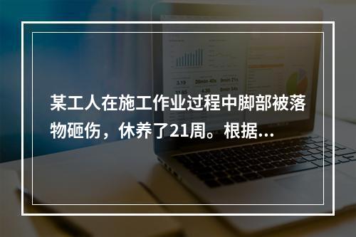 某工人在施工作业过程中脚部被落物砸伤，休养了21周。根据《企