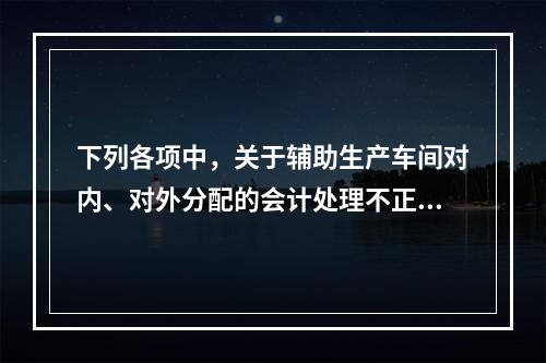 下列各项中，关于辅助生产车间对内、对外分配的会计处理不正确的