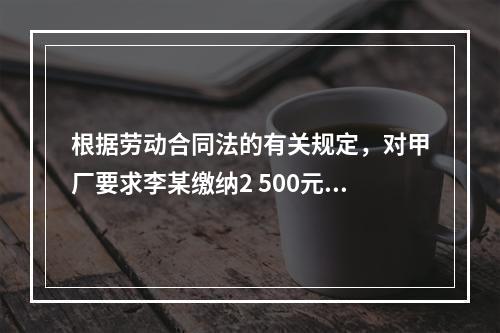 根据劳动合同法的有关规定，对甲厂要求李某缴纳2 500元押金