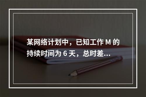 某网络计划中，已知工作 M 的持续时间为 6 天，总时差和自