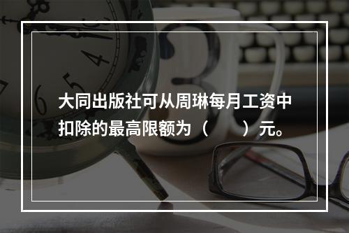 大同出版社可从周琳每月工资中扣除的最高限额为（　　）元。