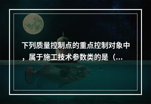 下列质量控制点的重点控制对象中，属于施工技术参数类的是（　）