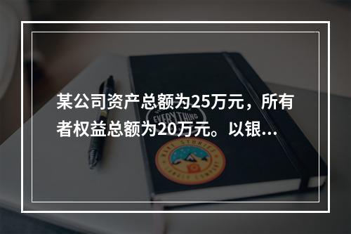 某公司资产总额为25万元，所有者权益总额为20万元。以银行存