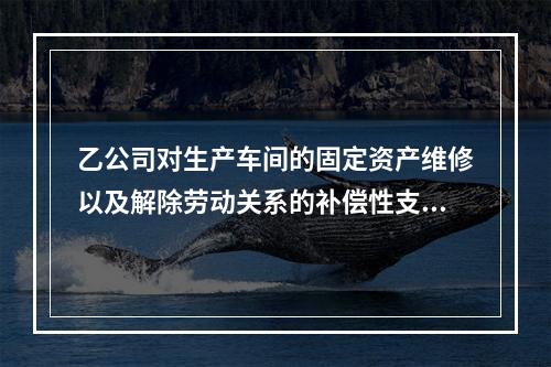 乙公司对生产车间的固定资产维修以及解除劳动关系的补偿性支出，