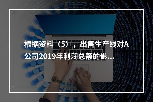 根据资料（5），出售生产线对A公司2019年利润总额的影响金