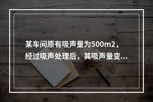 某车间原有吸声量为500m2，经过吸声处理后，其吸声量变为