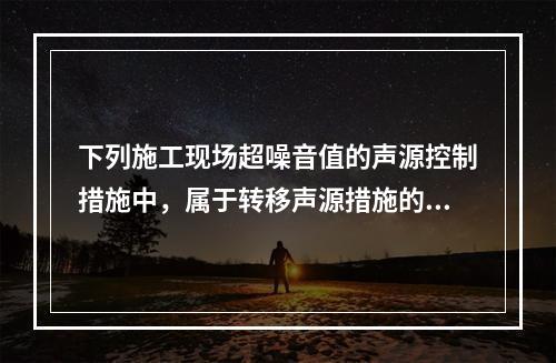 下列施工现场超噪音值的声源控制措施中，属于转移声源措施的是（