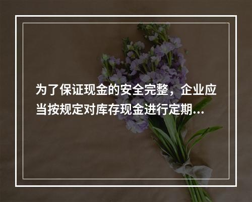 为了保证现金的安全完整，企业应当按规定对库存现金进行定期和不