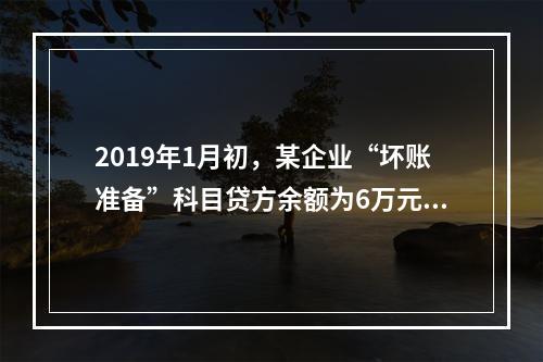 2019年1月初，某企业“坏账准备”科目贷方余额为6万元。1