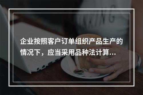 企业按照客户订单组织产品生产的情况下，应当采用品种法计算产品