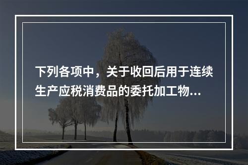 下列各项中，关于收回后用于连续生产应税消费品的委托加工物资