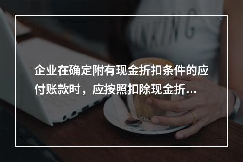 企业在确定附有现金折扣条件的应付账款时，应按照扣除现金折扣后