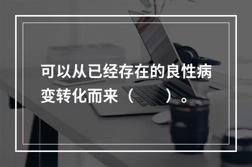 可以从已经存在的良性病变转化而来（　　）。