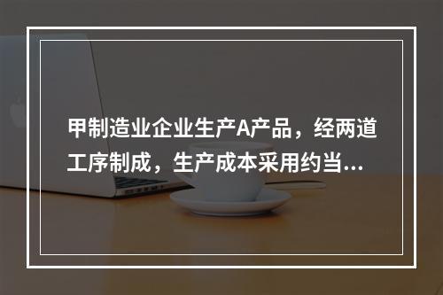 甲制造业企业生产A产品，经两道工序制成，生产成本采用约当产量