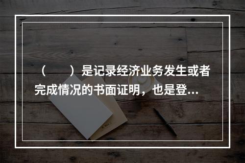 （　　）是记录经济业务发生或者完成情况的书面证明，也是登记账