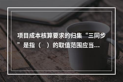 项目成本核算要求的归集“三同步”是指（　）的取值范围应当一致