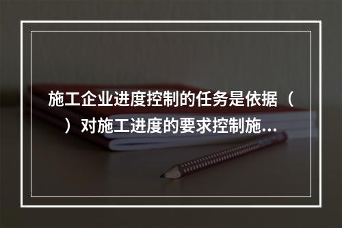 施工企业进度控制的任务是依据（　）对施工进度的要求控制施工进