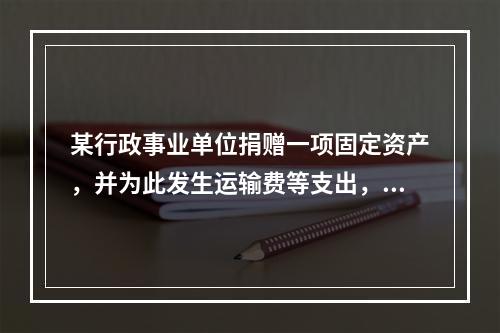 某行政事业单位捐赠一项固定资产，并为此发生运输费等支出，则在