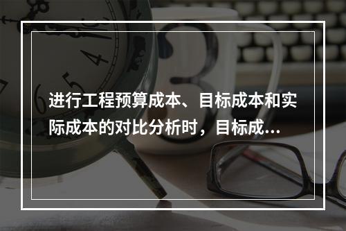 进行工程预算成本、目标成本和实际成本的对比分析时，目标成本来