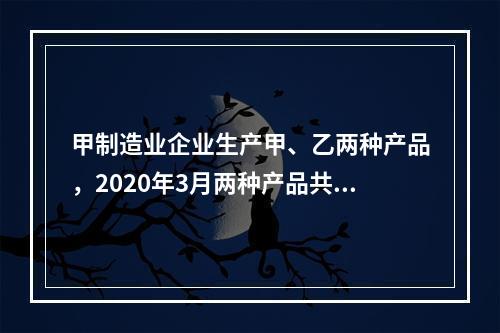 甲制造业企业生产甲、乙两种产品，2020年3月两种产品共同耗