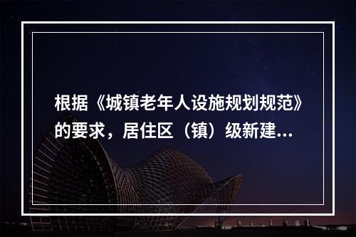 根据《城镇老年人设施规划规范》的要求，居住区（镇）级新建区