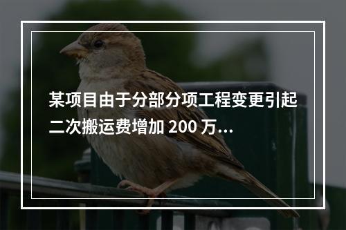 某项目由于分部分项工程变更引起二次搬运费增加 200 万，环