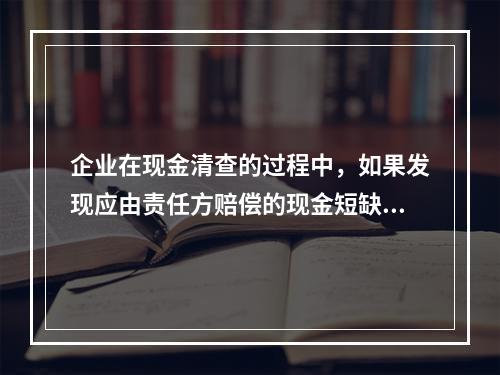 企业在现金清查的过程中，如果发现应由责任方赔偿的现金短缺，应