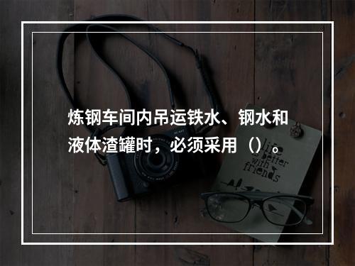 炼钢车间内吊运铁水、钢水和液体渣罐时，必须采用（）。