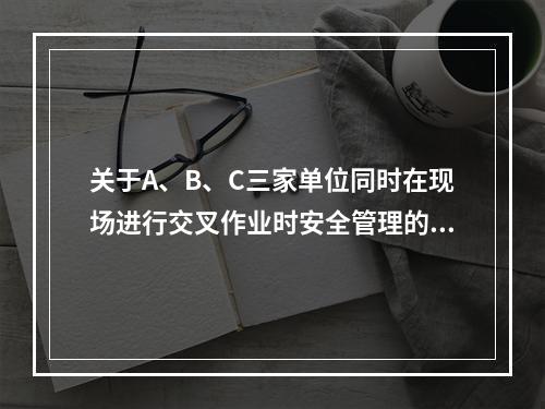 关于A、B、C三家单位同时在现场进行交叉作业时安全管理的说法