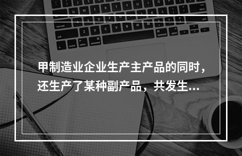 甲制造业企业生产主产品的同时，还生产了某种副产品，共发生生产